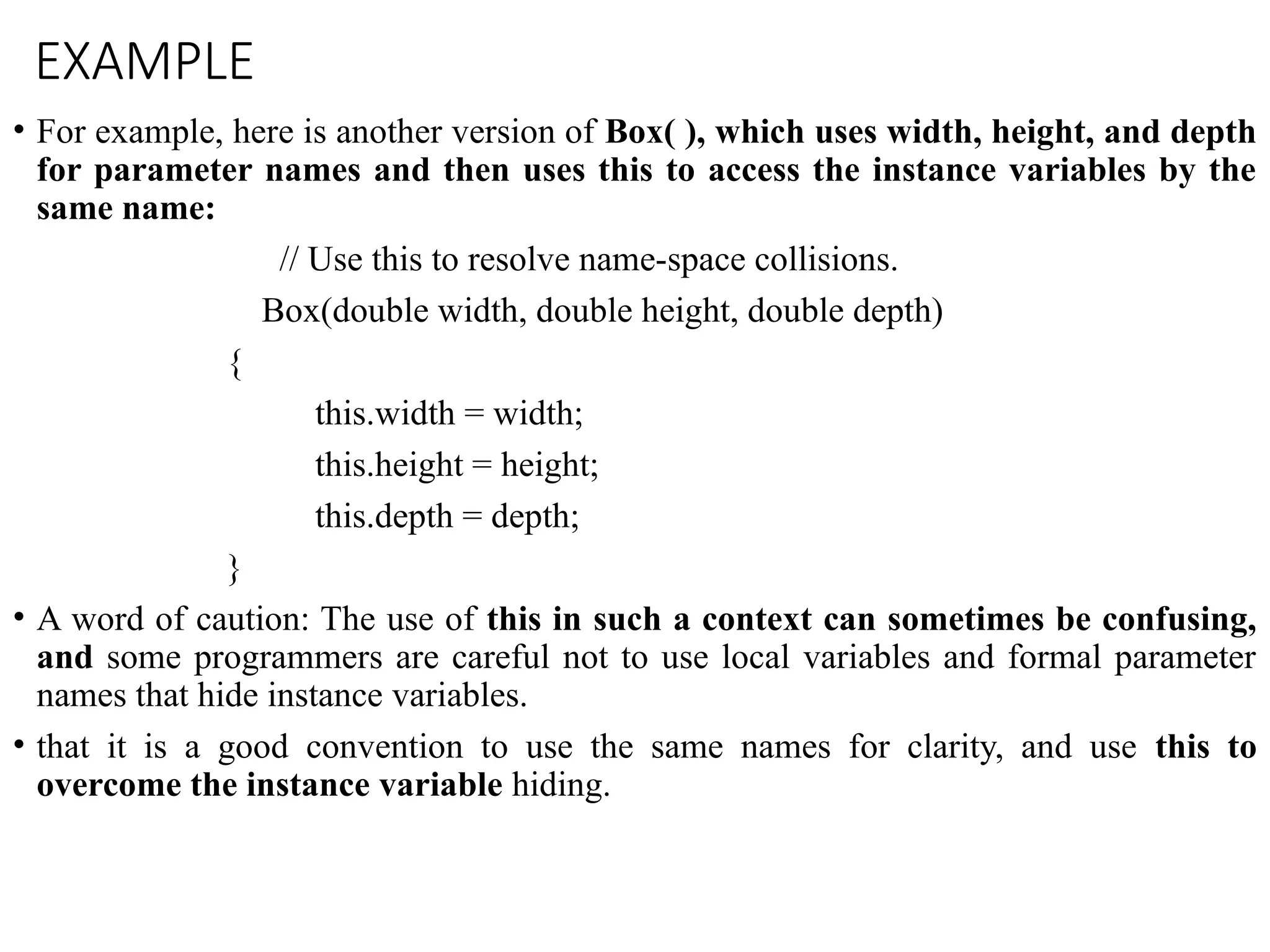 EXAMPLE
• For example, here is another version of Box( ), which uses width, height, and depth
for parameter names and then uses this to access the instance variables by the
same name:
// Use this to resolve name-space collisions.
Box(double width, double height, double depth)
{
this.width = width;
this.height = height;
this.depth = depth;
}
• A word of caution: The use of this in such a context can sometimes be confusing,
and some programmers are careful not to use local variables and formal parameter
names that hide instance variables.
• that it is a good convention to use the same names for clarity, and use this to
overcome the instance variable hiding.
 