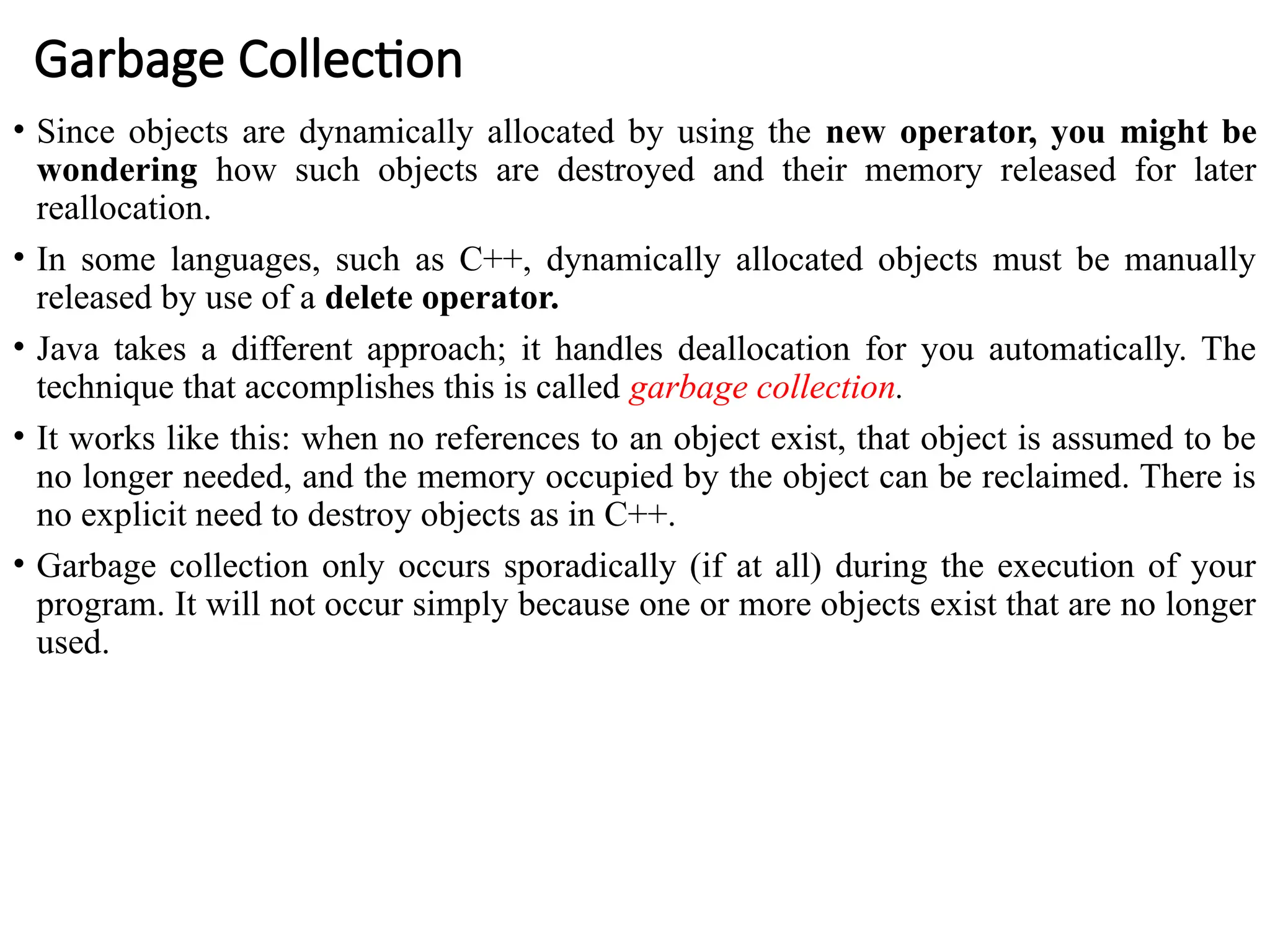 Garbage Collection
• Since objects are dynamically allocated by using the new operator, you might be
wondering how such objects are destroyed and their memory released for later
reallocation.
• In some languages, such as C++, dynamically allocated objects must be manually
released by use of a delete operator.
• Java takes a different approach; it handles deallocation for you automatically. The
technique that accomplishes this is called garbage collection.
• It works like this: when no references to an object exist, that object is assumed to be
no longer needed, and the memory occupied by the object can be reclaimed. There is
no explicit need to destroy objects as in C++.
• Garbage collection only occurs sporadically (if at all) during the execution of your
program. It will not occur simply because one or more objects exist that are no longer
used.
 