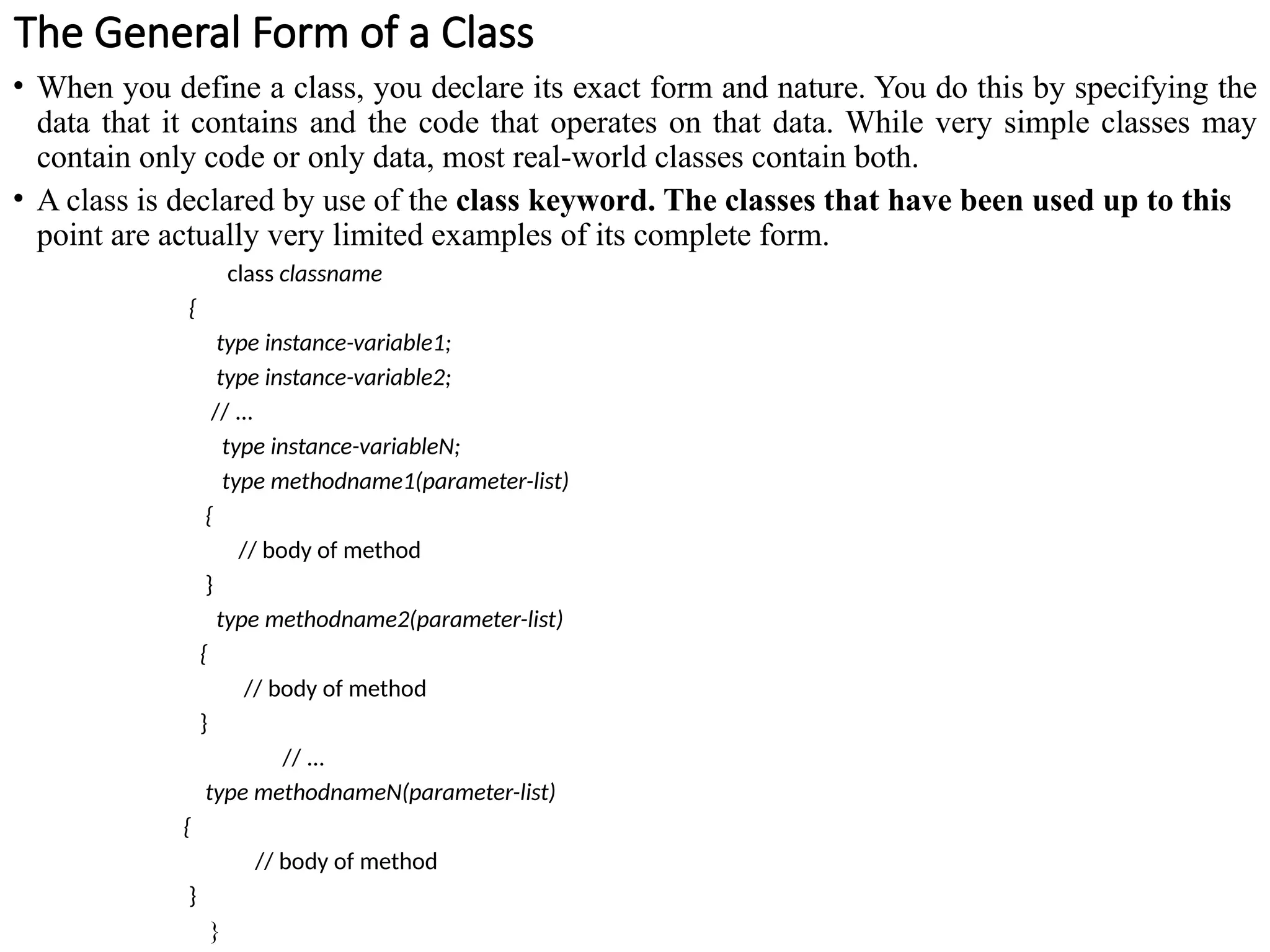 The General Form of a Class
• When you define a class, you declare its exact form and nature. You do this by specifying the
data that it contains and the code that operates on that data. While very simple classes may
contain only code or only data, most real-world classes contain both.
• A class is declared by use of the class keyword. The classes that have been used up to this
point are actually very limited examples of its complete form.
class classname
{
type instance-variable1;
type instance-variable2;
// ...
type instance-variableN;
type methodname1(parameter-list)
{
// body of method
}
type methodname2(parameter-list)
{
// body of method
}
// ...
type methodnameN(parameter-list)
{
// body of method
}
}
 