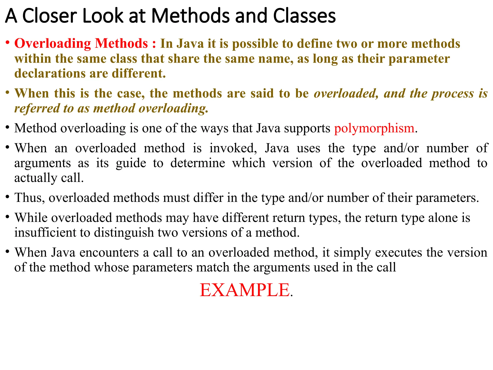 A Closer Look at Methods and Classes
• Overloading Methods : In Java it is possible to define two or more methods
within the same class that share the same name, as long as their parameter
declarations are different.
• When this is the case, the methods are said to be overloaded, and the process is
referred to as method overloading.
• Method overloading is one of the ways that Java supports polymorphism.
• When an overloaded method is invoked, Java uses the type and/or number of
arguments as its guide to determine which version of the overloaded method to
actually call.
• Thus, overloaded methods must differ in the type and/or number of their parameters.
• While overloaded methods may have different return types, the return type alone is
insufficient to distinguish two versions of a method.
• When Java encounters a call to an overloaded method, it simply executes the version
of the method whose parameters match the arguments used in the call
EXAMPLE.
 
