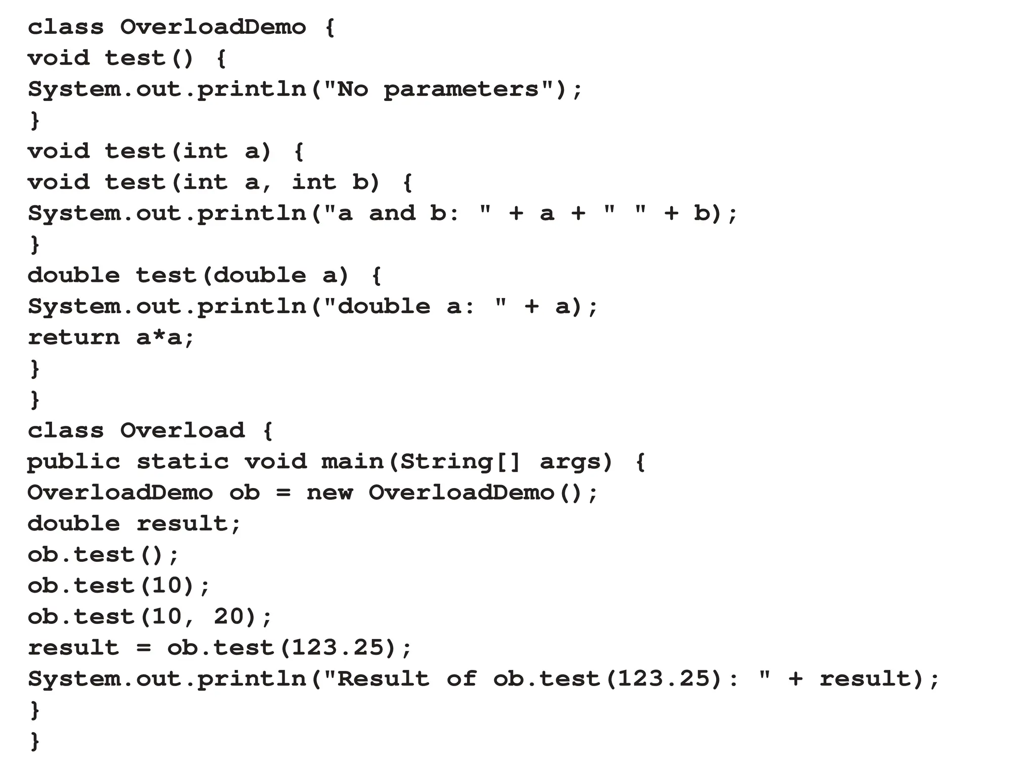 class OverloadDemo {
void test() {
System.out.println("No parameters");
}
void test(int a) {
void test(int a, int b) {
System.out.println("a and b: " + a + " " + b);
}
double test(double a) {
System.out.println("double a: " + a);
return a*a;
}
}
class Overload {
public static void main(String[] args) {
OverloadDemo ob = new OverloadDemo();
double result;
ob.test();
ob.test(10);
ob.test(10, 20);
result = ob.test(123.25);
System.out.println("Result of ob.test(123.25): " + result);
}
}
 