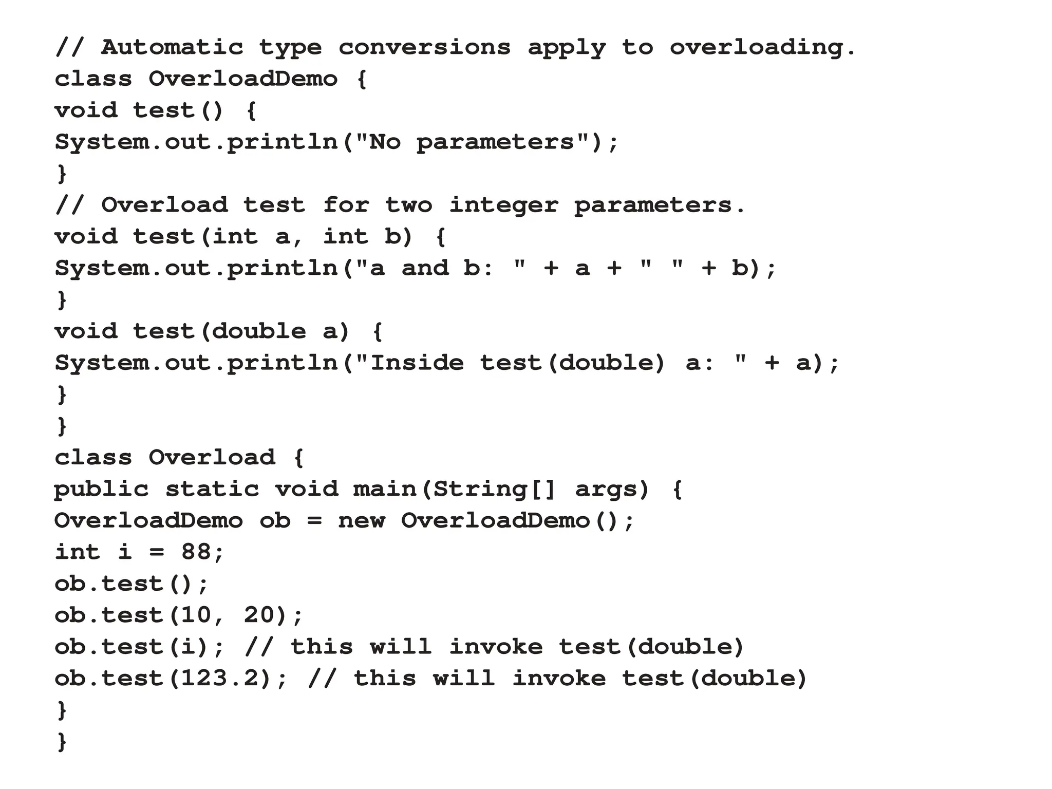 // Automatic type conversions apply to overloading.
class OverloadDemo {
void test() {
System.out.println("No parameters");
}
// Overload test for two integer parameters.
void test(int a, int b) {
System.out.println("a and b: " + a + " " + b);
}
void test(double a) {
System.out.println("Inside test(double) a: " + a);
}
}
class Overload {
public static void main(String[] args) {
OverloadDemo ob = new OverloadDemo();
int i = 88;
ob.test();
ob.test(10, 20);
ob.test(i); // this will invoke test(double)
ob.test(123.2); // this will invoke test(double)
}
}
 