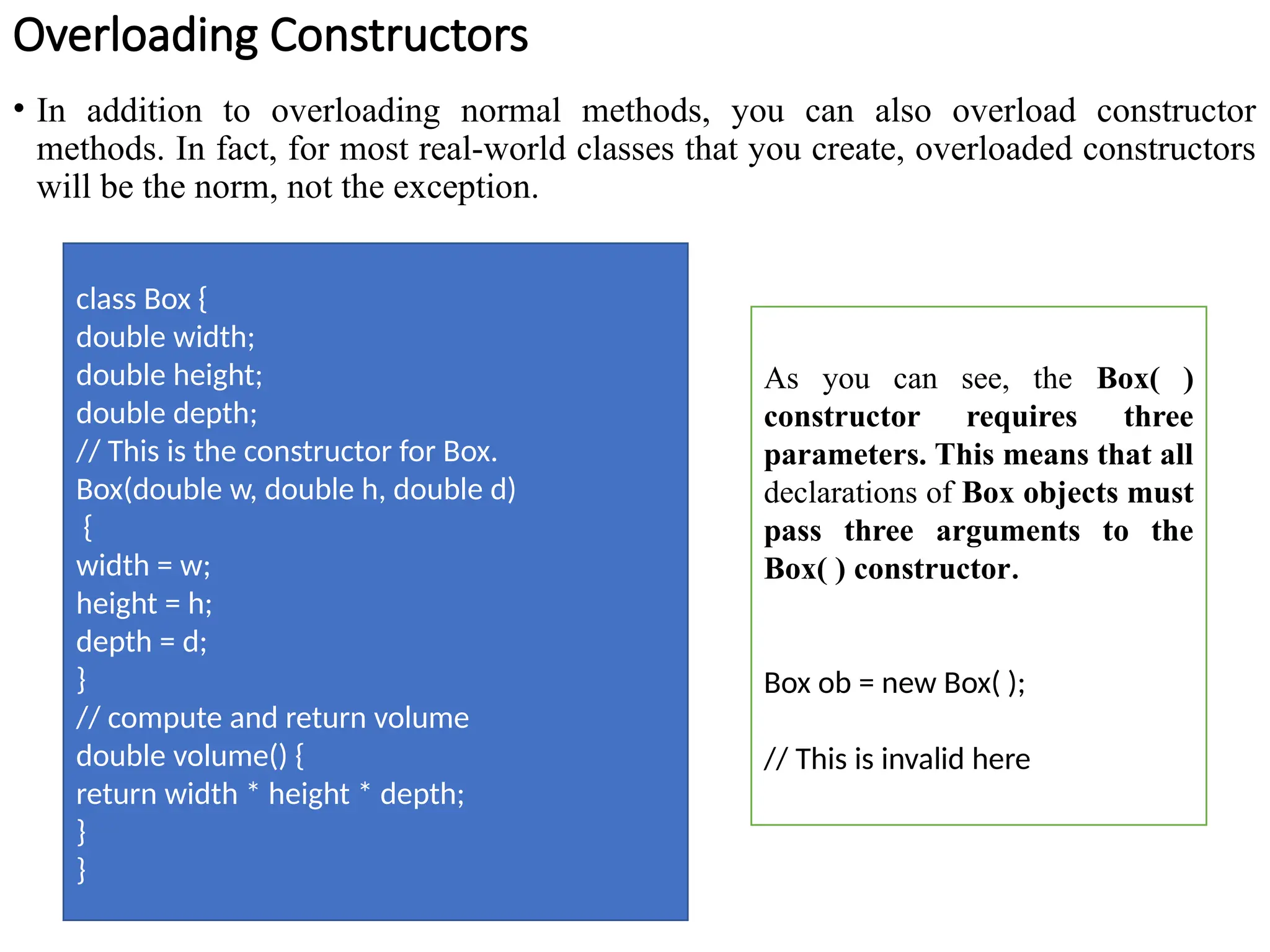 Overloading Constructors
• In addition to overloading normal methods, you can also overload constructor
methods. In fact, for most real-world classes that you create, overloaded constructors
will be the norm, not the exception.
class Box {
double width;
double height;
double depth;
// This is the constructor for Box.
Box(double w, double h, double d)
{
width = w;
height = h;
depth = d;
}
// compute and return volume
double volume() {
return width * height * depth;
}
}
As you can see, the Box( )
constructor requires three
parameters. This means that all
declarations of Box objects must
pass three arguments to the
Box( ) constructor.
Box ob = new Box( );
// This is invalid here
 