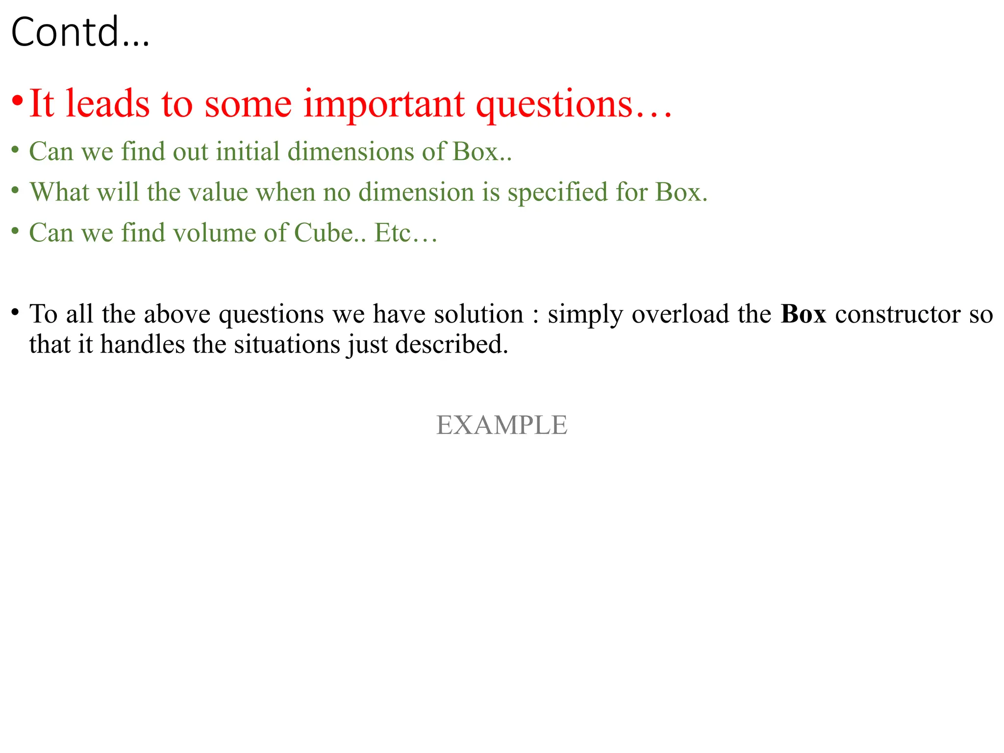 Contd…
•It leads to some important questions…
• Can we find out initial dimensions of Box..
• What will the value when no dimension is specified for Box.
• Can we find volume of Cube.. Etc…
• To all the above questions we have solution : simply overload the Box constructor so
that it handles the situations just described.
EXAMPLE
 