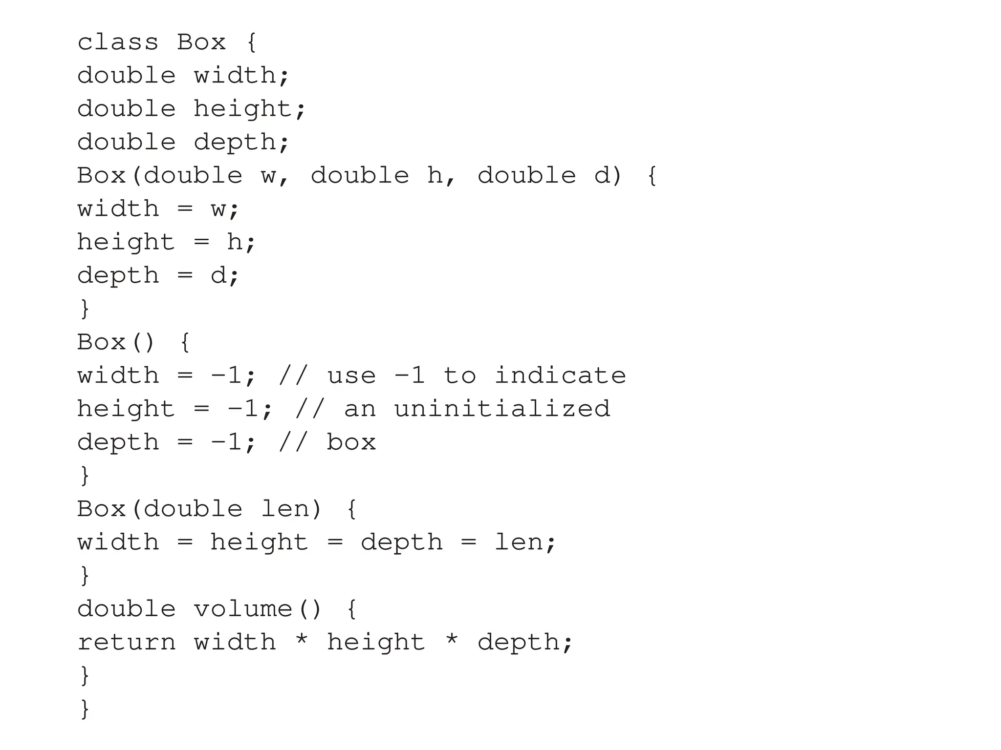 class Box {
double width;
double height;
double depth;
Box(double w, double h, double d) {
width = w;
height = h;
depth = d;
}
Box() {
width = -1; // use -1 to indicate
height = -1; // an uninitialized
depth = -1; // box
}
Box(double len) {
width = height = depth = len;
}
double volume() {
return width * height * depth;
}
}
 