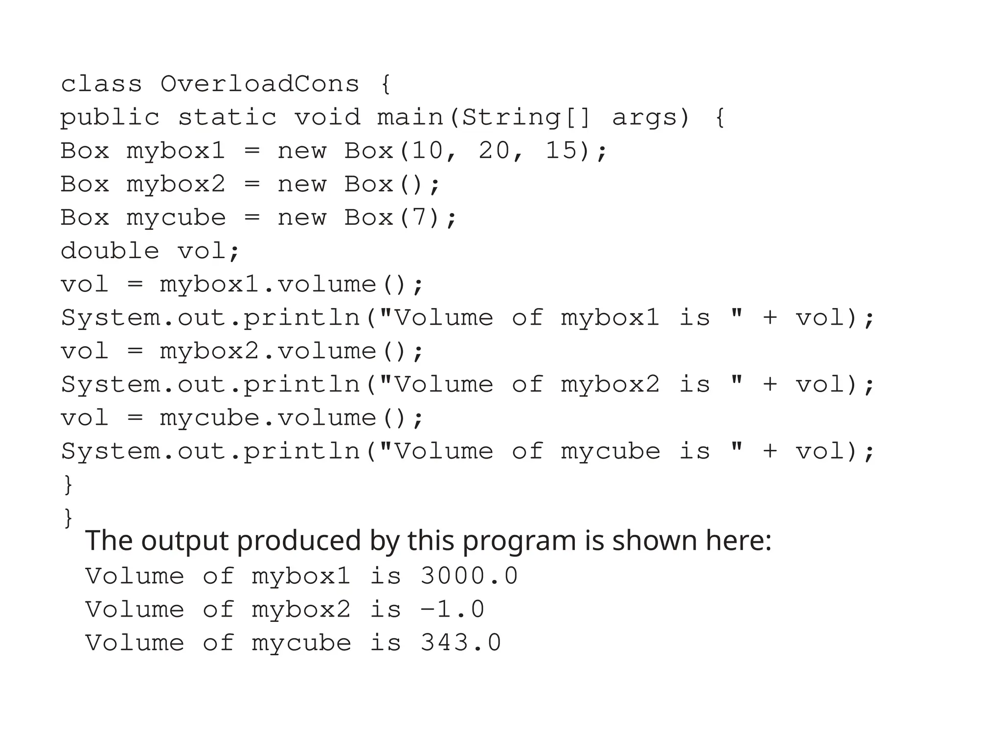 class OverloadCons {
public static void main(String[] args) {
Box mybox1 = new Box(10, 20, 15);
Box mybox2 = new Box();
Box mycube = new Box(7);
double vol;
vol = mybox1.volume();
System.out.println("Volume of mybox1 is " + vol);
vol = mybox2.volume();
System.out.println("Volume of mybox2 is " + vol);
vol = mycube.volume();
System.out.println("Volume of mycube is " + vol);
}
}
The output produced by this program is shown here:
Volume of mybox1 is 3000.0
Volume of mybox2 is -1.0
Volume of mycube is 343.0
 