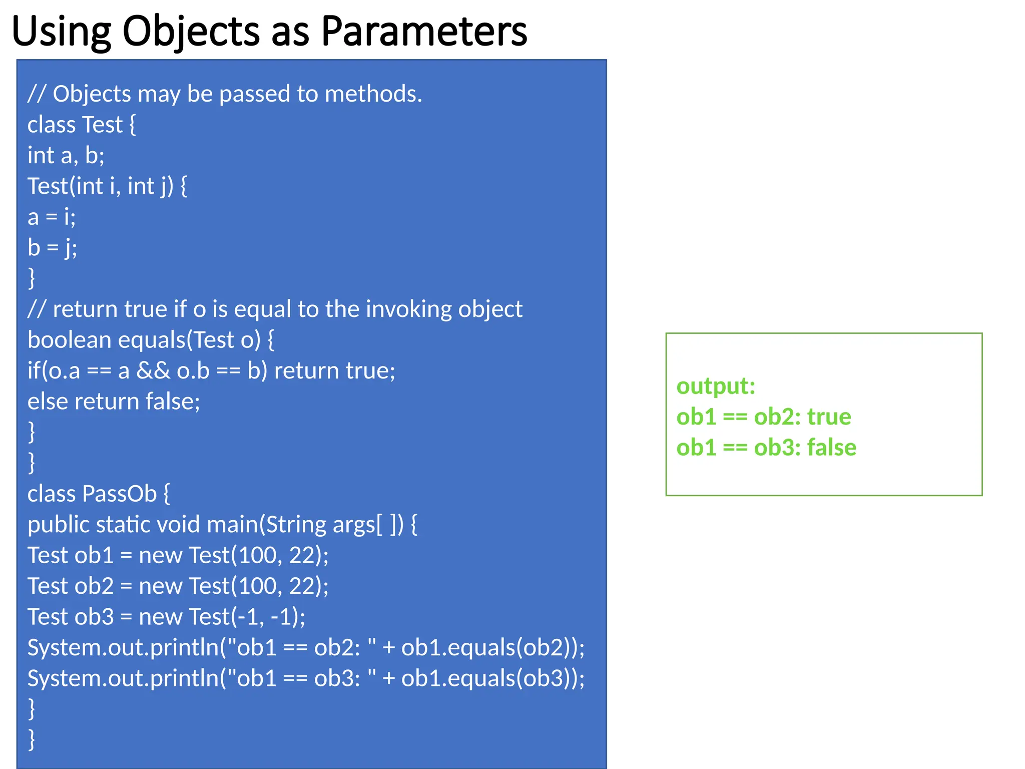 Using Objects as Parameters
// Objects may be passed to methods.
class Test {
int a, b;
Test(int i, int j) {
a = i;
b = j;
}
// return true if o is equal to the invoking object
boolean equals(Test o) {
if(o.a == a && o.b == b) return true;
else return false;
}
}
class PassOb {
public static void main(String args[ ]) {
Test ob1 = new Test(100, 22);
Test ob2 = new Test(100, 22);
Test ob3 = new Test(-1, -1);
System.out.println("ob1 == ob2: " + ob1.equals(ob2));
System.out.println("ob1 == ob3: " + ob1.equals(ob3));
}
}
output:
ob1 == ob2: true
ob1 == ob3: false
 