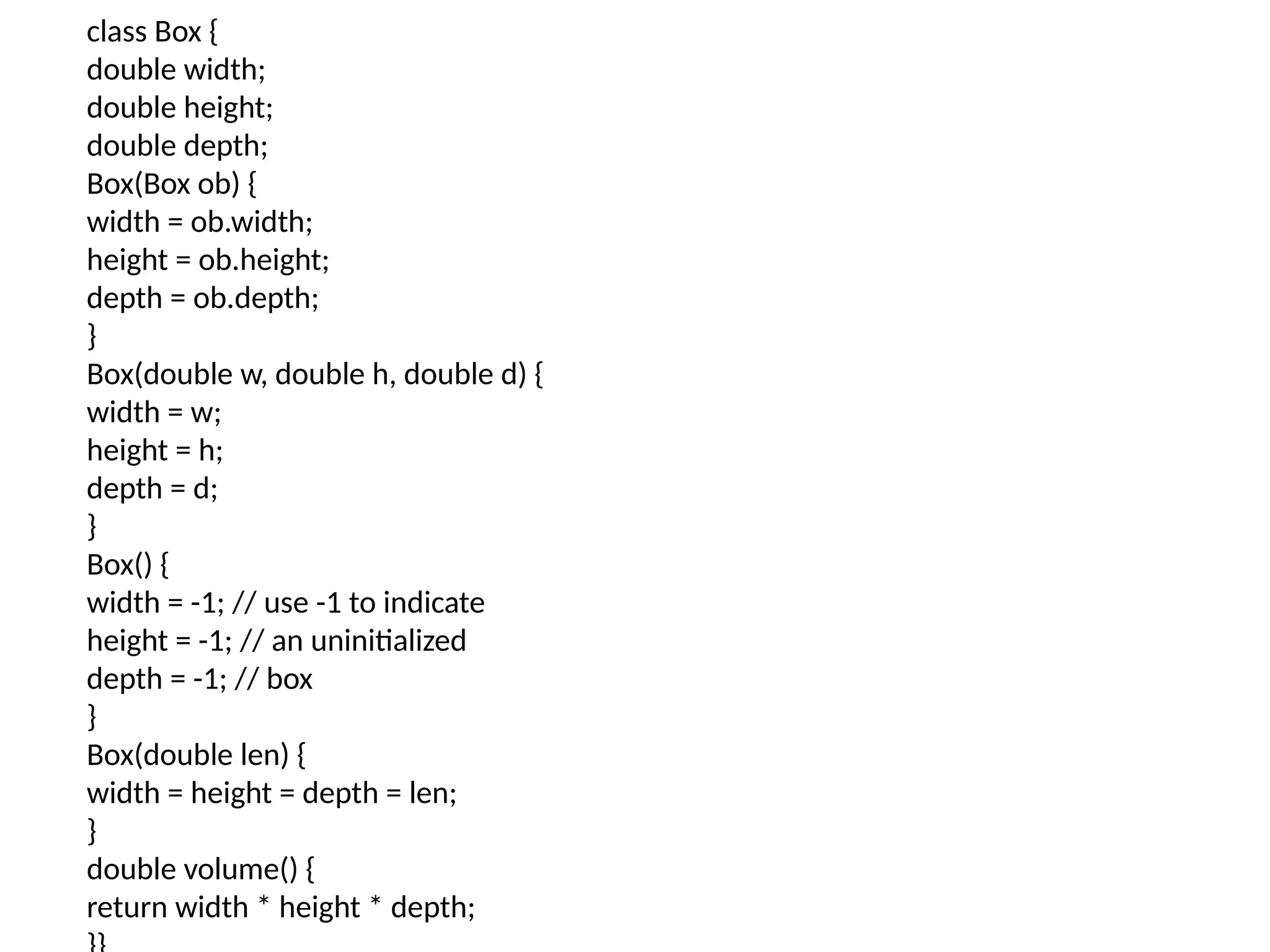class Box {
double width;
double height;
double depth;
Box(Box ob) {
width = ob.width;
height = ob.height;
depth = ob.depth;
}
Box(double w, double h, double d) {
width = w;
height = h;
depth = d;
}
Box() {
width = -1; // use -1 to indicate
height = -1; // an uninitialized
depth = -1; // box
}
Box(double len) {
width = height = depth = len;
}
double volume() {
return width * height * depth;
 
