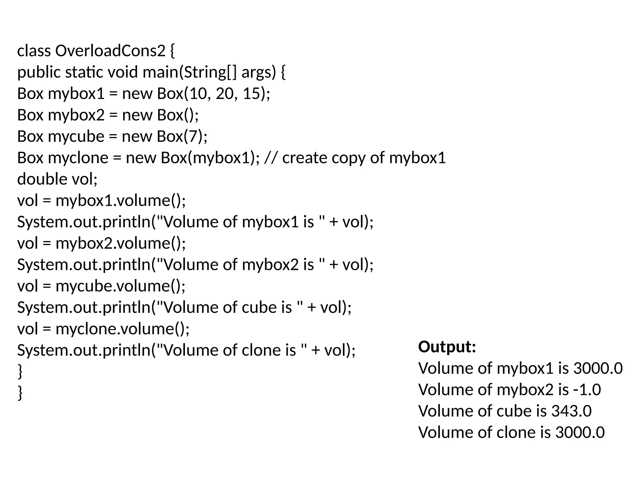 Output:
Volume of mybox1 is 3000.0
Volume of mybox2 is -1.0
Volume of cube is 343.0
Volume of clone is 3000.0
class OverloadCons2 {
public static void main(String[] args) {
Box mybox1 = new Box(10, 20, 15);
Box mybox2 = new Box();
Box mycube = new Box(7);
Box myclone = new Box(mybox1); // create copy of mybox1
double vol;
vol = mybox1.volume();
System.out.println("Volume of mybox1 is " + vol);
vol = mybox2.volume();
System.out.println("Volume of mybox2 is " + vol);
vol = mycube.volume();
System.out.println("Volume of cube is " + vol);
vol = myclone.volume();
System.out.println("Volume of clone is " + vol);
}
}
 