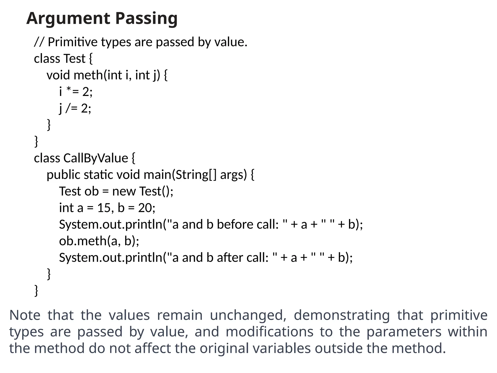 Argument Passing
Note that the values remain unchanged, demonstrating that primitive
types are passed by value, and modifications to the parameters within
the method do not affect the original variables outside the method.
// Primitive types are passed by value.
class Test {
void meth(int i, int j) {
i *= 2;
j /= 2;
}
}
class CallByValue {
public static void main(String[] args) {
Test ob = new Test();
int a = 15, b = 20;
System.out.println("a and b before call: " + a + " " + b);
ob.meth(a, b);
System.out.println("a and b after call: " + a + " " + b);
}
}
 