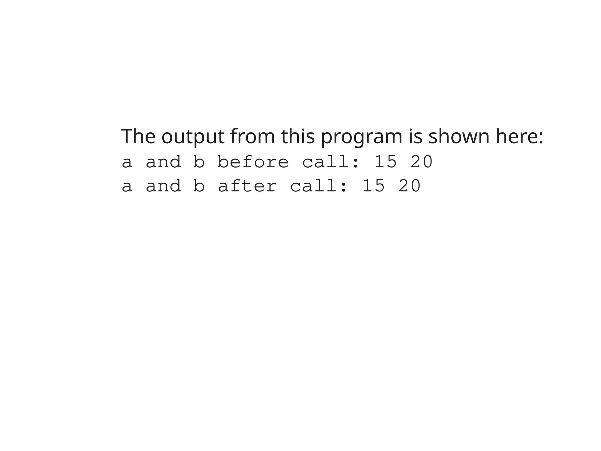 The output from this program is shown here:
a and b before call: 15 20
a and b after call: 15 20
 