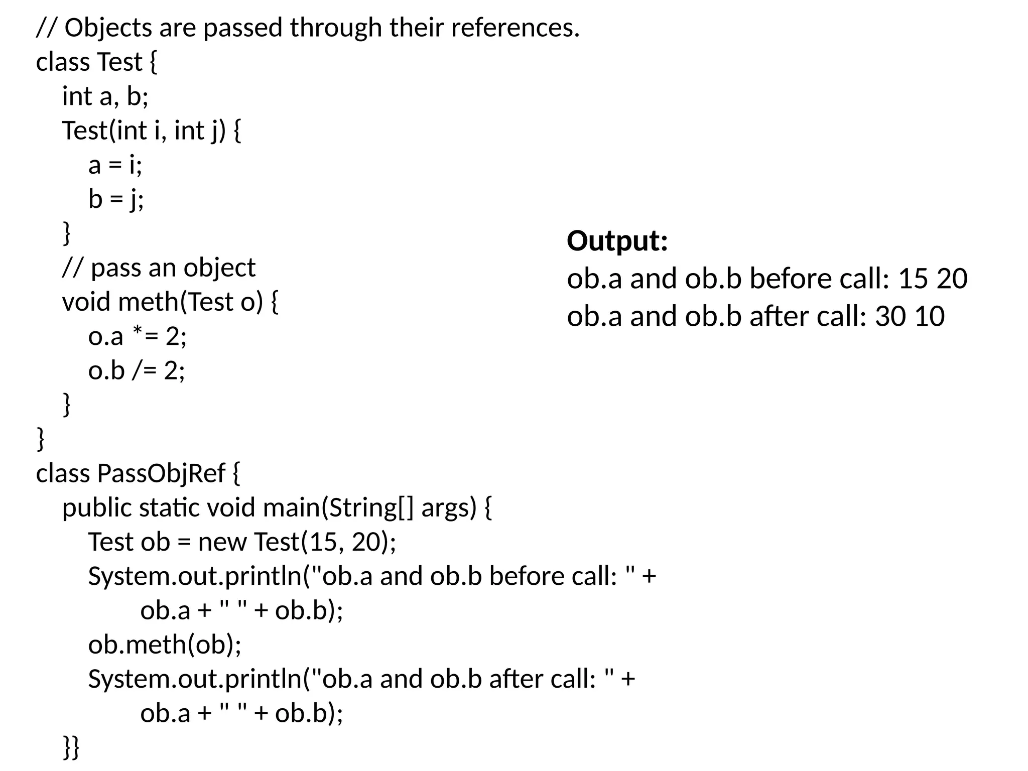 // Objects are passed through their references.
class Test {
int a, b;
Test(int i, int j) {
a = i;
b = j;
}
// pass an object
void meth(Test o) {
o.a *= 2;
o.b /= 2;
}
}
class PassObjRef {
public static void main(String[] args) {
Test ob = new Test(15, 20);
System.out.println("ob.a and ob.b before call: " +
ob.a + " " + ob.b);
ob.meth(ob);
System.out.println("ob.a and ob.b after call: " +
ob.a + " " + ob.b);
}}
Output:
ob.a and ob.b before call: 15 20
ob.a and ob.b after call: 30 10
 