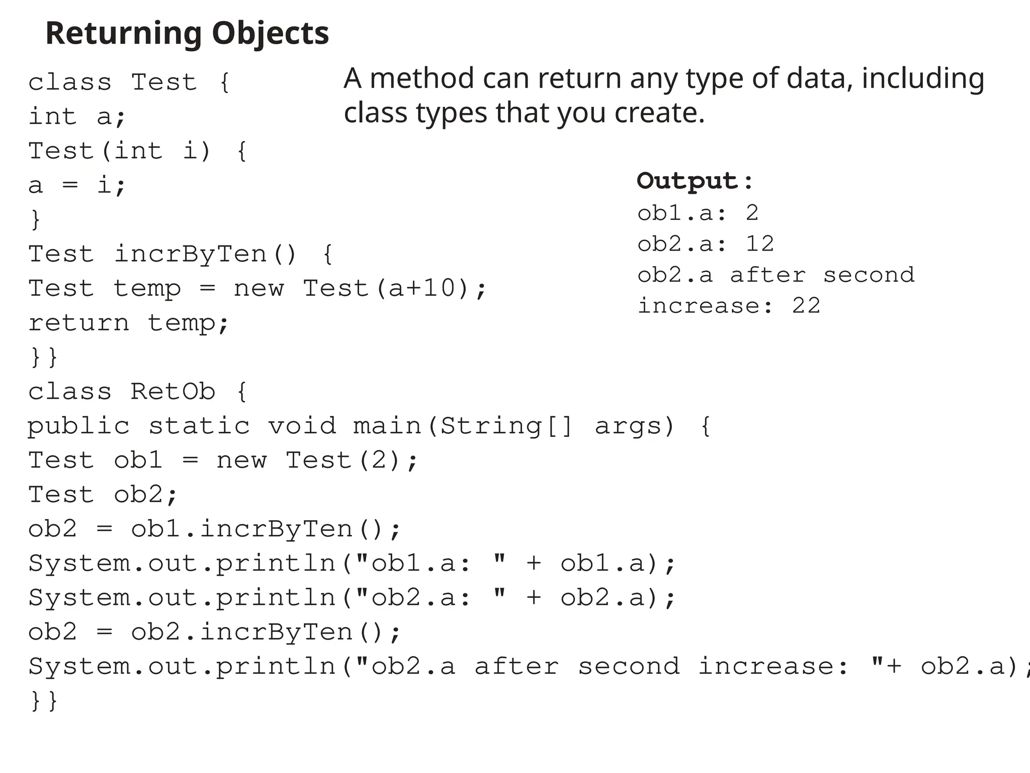 Returning Objects
A method can return any type of data, including
class types that you create.
class Test {
int a;
Test(int i) {
a = i;
}
Test incrByTen() {
Test temp = new Test(a+10);
return temp;
}}
class RetOb {
public static void main(String[] args) {
Test ob1 = new Test(2);
Test ob2;
ob2 = ob1.incrByTen();
System.out.println("ob1.a: " + ob1.a);
System.out.println("ob2.a: " + ob2.a);
ob2 = ob2.incrByTen();
System.out.println("ob2.a after second increase: "+ ob2.a);
}}
Output:
ob1.a: 2
ob2.a: 12
ob2.a after second
increase: 22
 