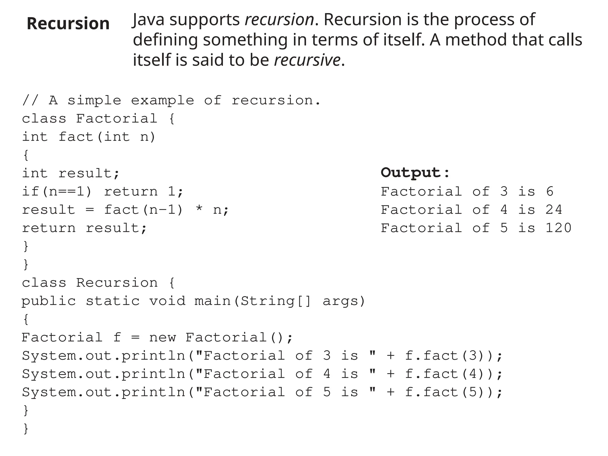 Recursion Java supports recursion. Recursion is the process of
defining something in terms of itself. A method that calls
itself is said to be recursive.
// A simple example of recursion.
class Factorial {
int fact(int n)
{
int result;
if(n==1) return 1;
result = fact(n-1) * n;
return result;
}
}
class Recursion {
public static void main(String[] args)
{
Factorial f = new Factorial();
System.out.println("Factorial of 3 is " + f.fact(3));
System.out.println("Factorial of 4 is " + f.fact(4));
System.out.println("Factorial of 5 is " + f.fact(5));
}
}
Output:
Factorial of 3 is 6
Factorial of 4 is 24
Factorial of 5 is 120
 