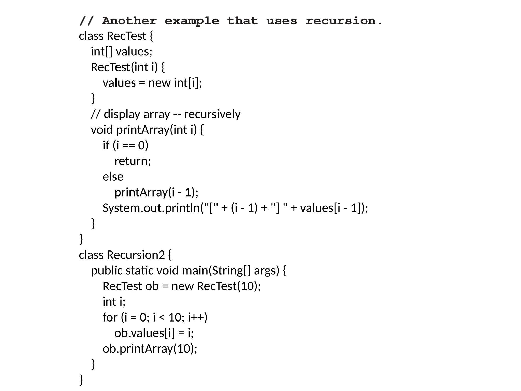 // Another example that uses recursion.
class RecTest {
int[] values;
RecTest(int i) {
values = new int[i];
}
// display array -- recursively
void printArray(int i) {
if (i == 0)
return;
else
printArray(i - 1);
System.out.println("[" + (i - 1) + "] " + values[i - 1]);
}
}
class Recursion2 {
public static void main(String[] args) {
RecTest ob = new RecTest(10);
int i;
for (i = 0; i < 10; i++)
ob.values[i] = i;
ob.printArray(10);
}
}
 