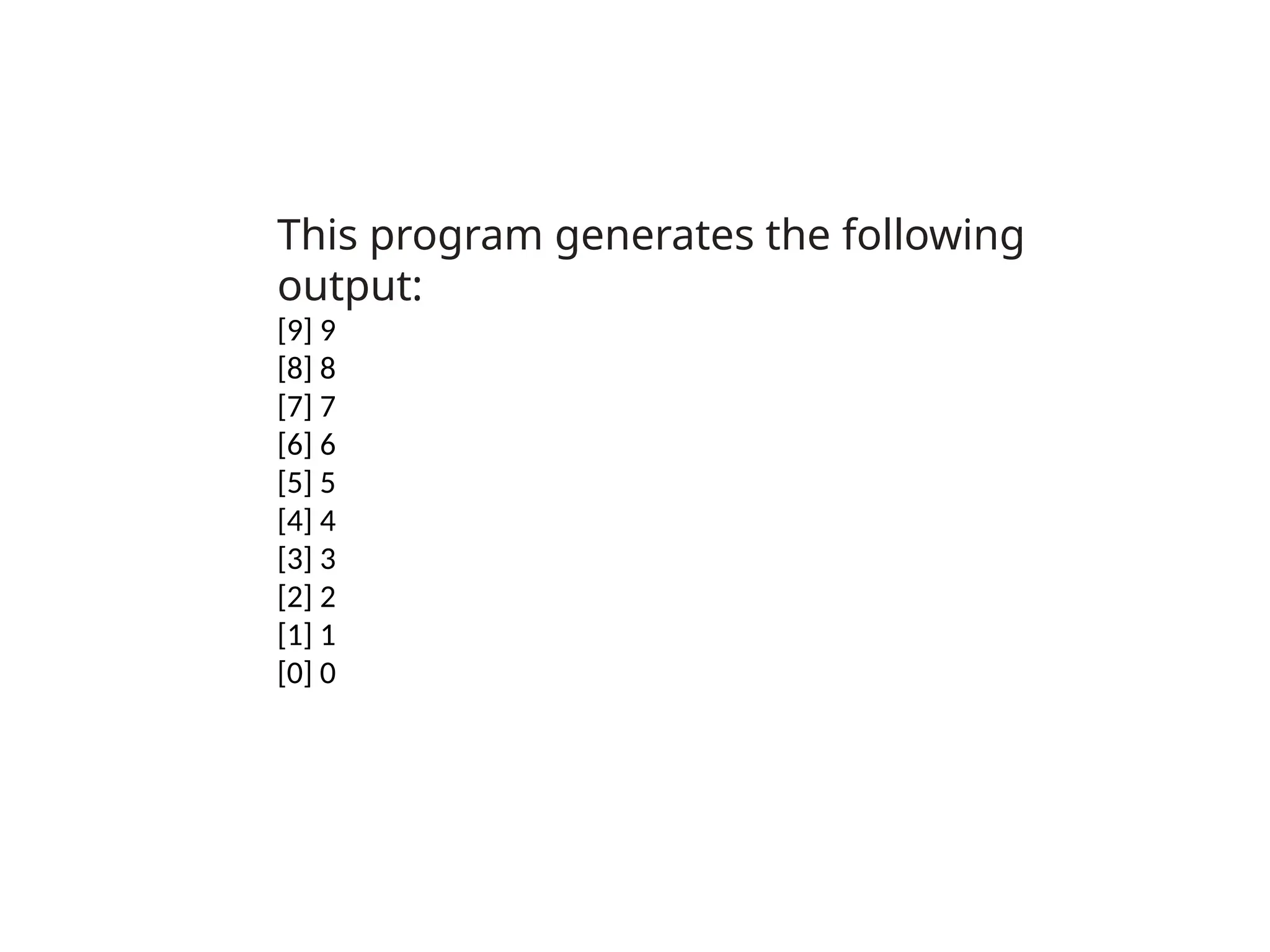 This program generates the following
output:
[9] 9
[8] 8
[7] 7
[6] 6
[5] 5
[4] 4
[3] 3
[2] 2
[1] 1
[0] 0
 