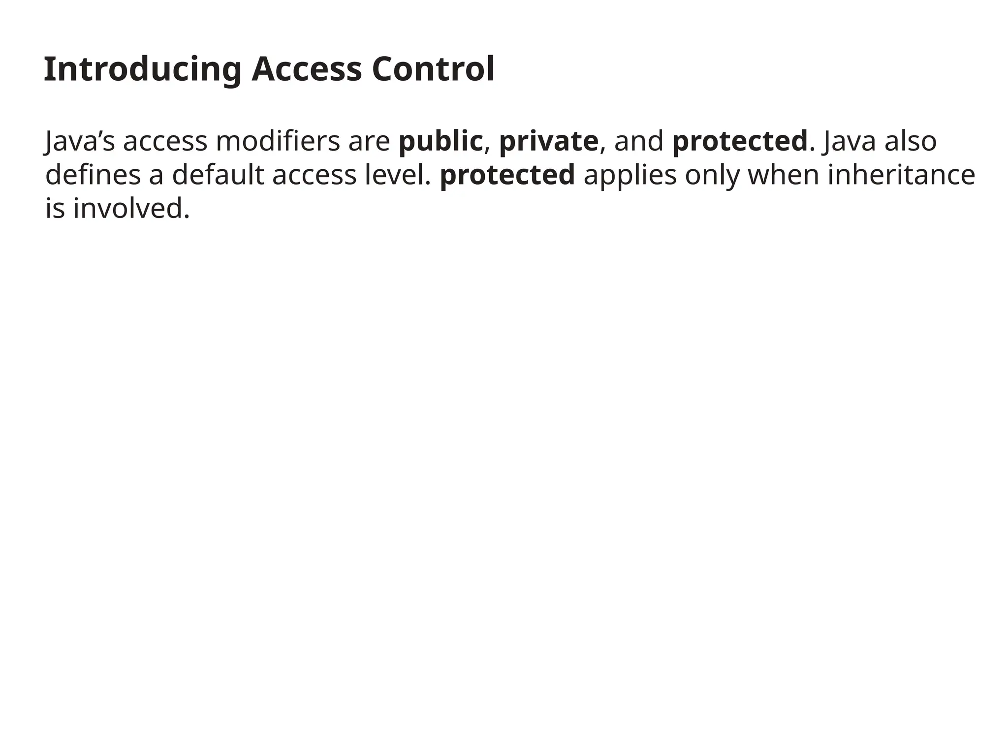 Introducing Access Control
Java’s access modifiers are public, private, and protected. Java also
defines a default access level. protected applies only when inheritance
is involved.
 