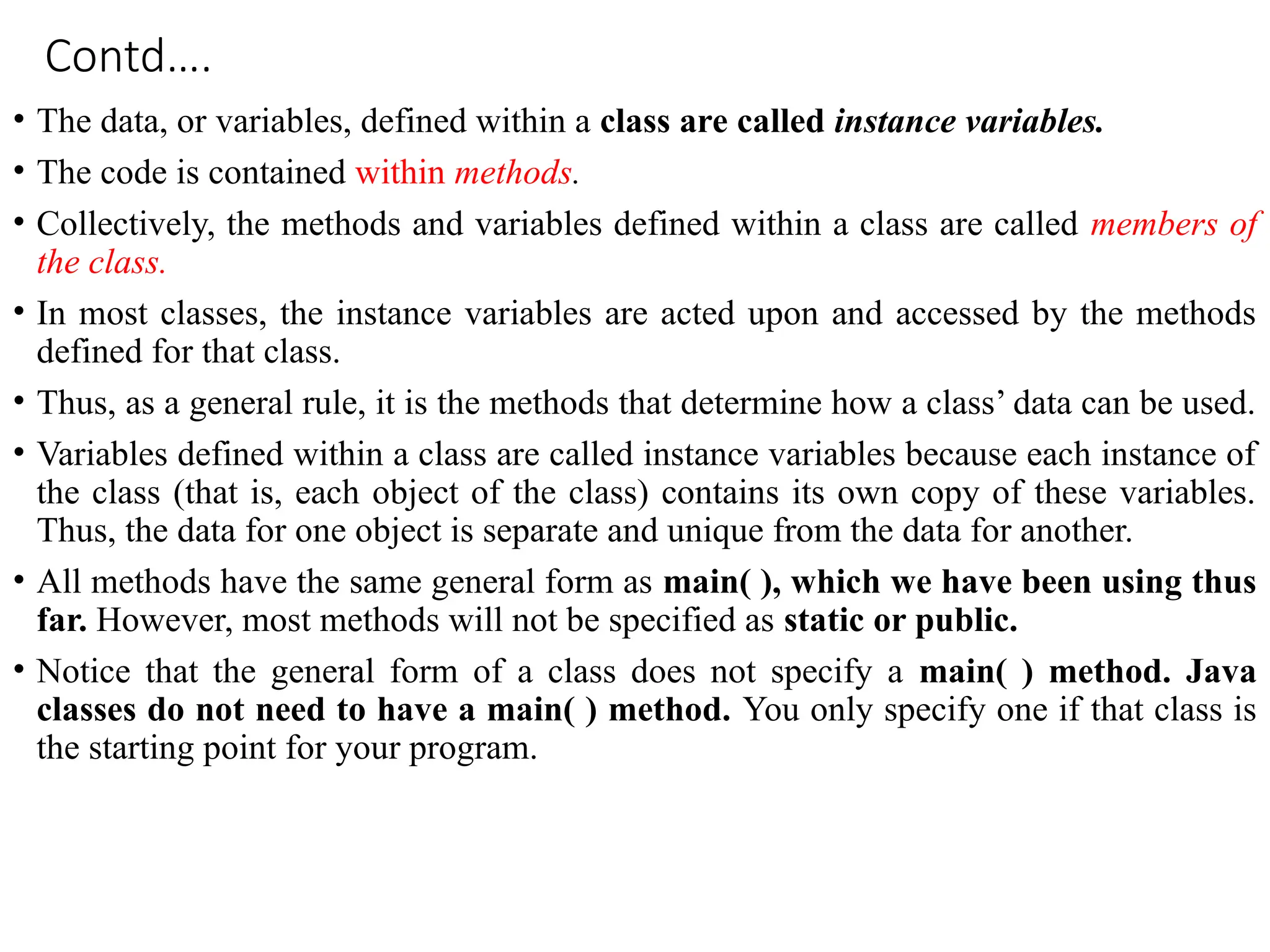 Contd….
• The data, or variables, defined within a class are called instance variables.
• The code is contained within methods.
• Collectively, the methods and variables defined within a class are called members of
the class.
• In most classes, the instance variables are acted upon and accessed by the methods
defined for that class.
• Thus, as a general rule, it is the methods that determine how a class’ data can be used.
• Variables defined within a class are called instance variables because each instance of
the class (that is, each object of the class) contains its own copy of these variables.
Thus, the data for one object is separate and unique from the data for another.
• All methods have the same general form as main( ), which we have been using thus
far. However, most methods will not be specified as static or public.
• Notice that the general form of a class does not specify a main( ) method. Java
classes do not need to have a main( ) method. You only specify one if that class is
the starting point for your program.
 