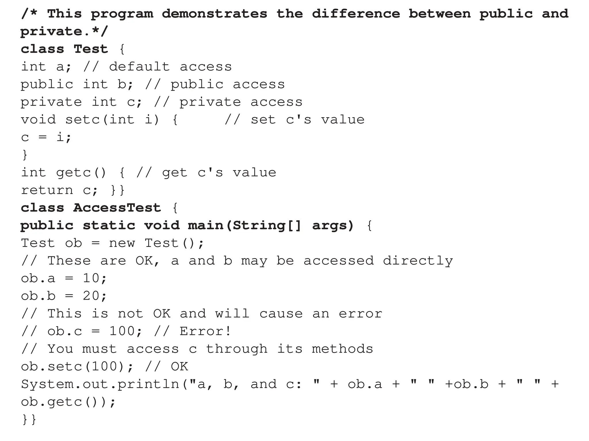 /* This program demonstrates the difference between public and
private.*/
class Test {
int a; // default access
public int b; // public access
private int c; // private access
void setc(int i) { // set c's value
c = i;
}
int getc() { // get c's value
return c; }}
class AccessTest {
public static void main(String[] args) {
Test ob = new Test();
// These are OK, a and b may be accessed directly
ob.a = 10;
ob.b = 20;
// This is not OK and will cause an error
// ob.c = 100; // Error!
// You must access c through its methods
ob.setc(100); // OK
System.out.println("a, b, and c: " + ob.a + " " +ob.b + " " +
ob.getc());
}}
 