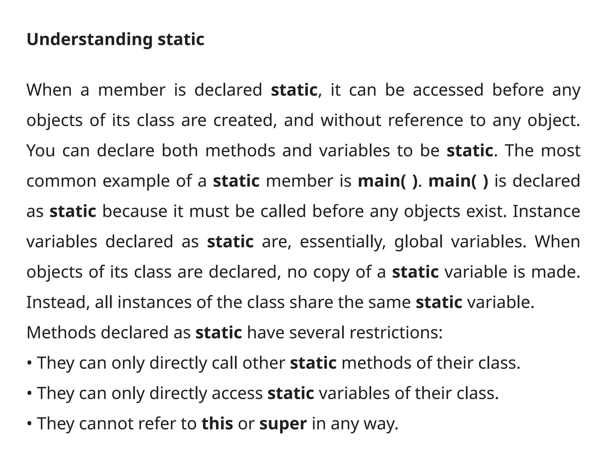Understanding static
When a member is declared static, it can be accessed before any
objects of its class are created, and without reference to any object.
You can declare both methods and variables to be static. The most
common example of a static member is main( ). main( ) is declared
as static because it must be called before any objects exist. Instance
variables declared as static are, essentially, global variables. When
objects of its class are declared, no copy of a static variable is made.
Instead, all instances of the class share the same static variable.
Methods declared as static have several restrictions:
• They can only directly call other static methods of their class.
• They can only directly access static variables of their class.
• They cannot refer to this or super in any way.
 
