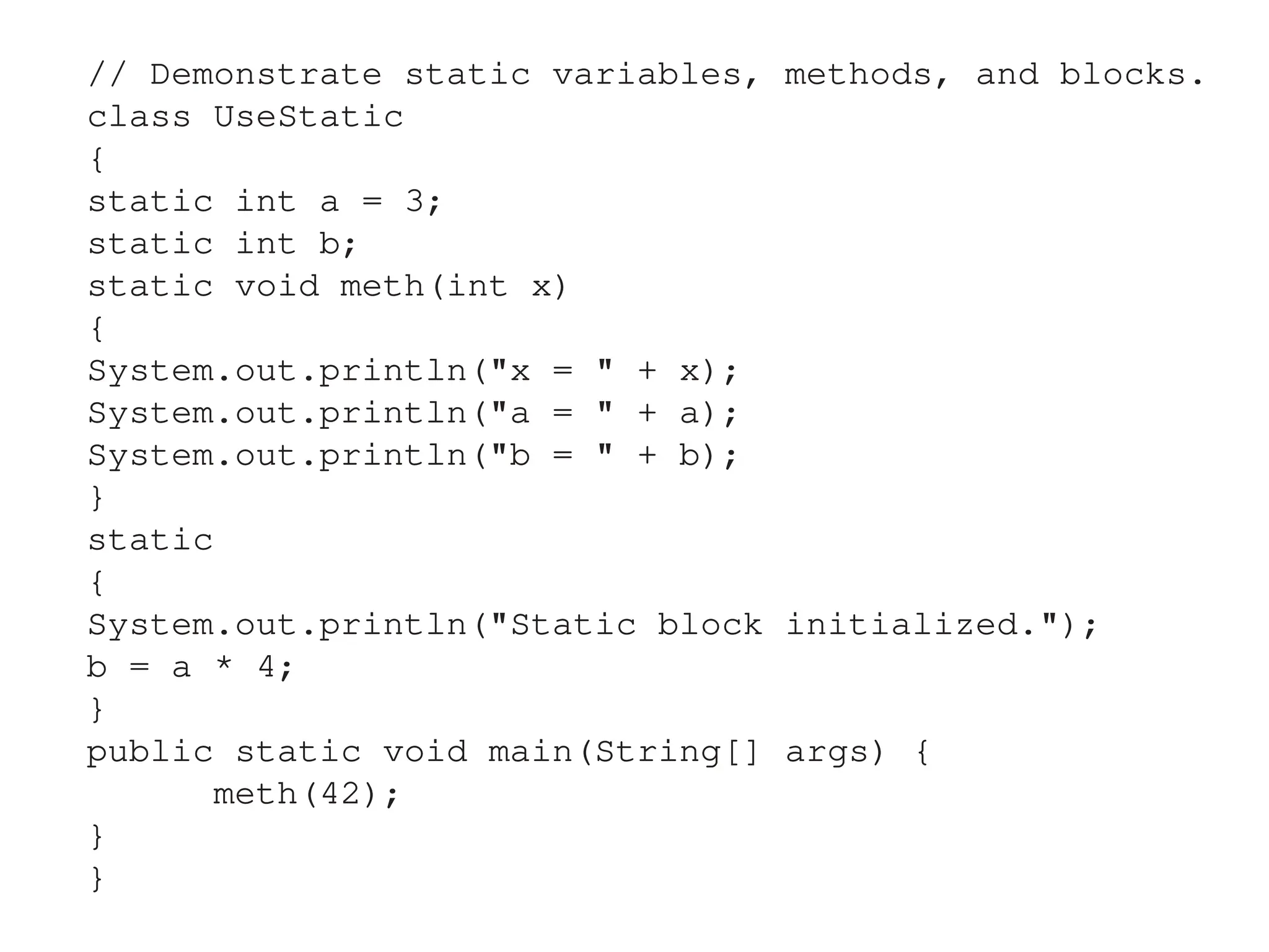 // Demonstrate static variables, methods, and blocks.
class UseStatic
{
static int a = 3;
static int b;
static void meth(int x)
{
System.out.println("x = " + x);
System.out.println("a = " + a);
System.out.println("b = " + b);
}
static
{
System.out.println("Static block initialized.");
b = a * 4;
}
public static void main(String[] args) {
meth(42);
}
}
 