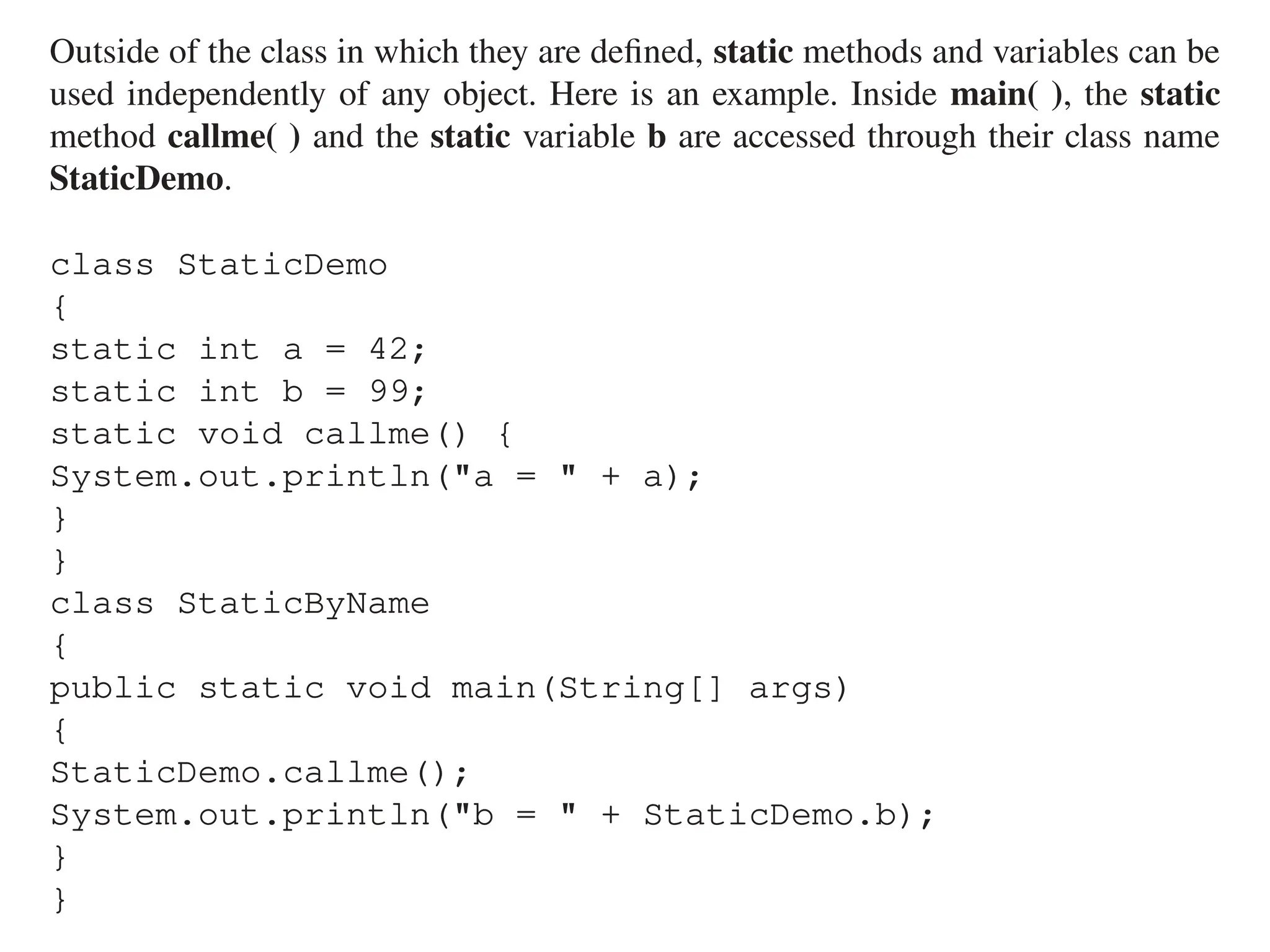 Outside of the class in which they are defined, static methods and variables can be
used independently of any object. Here is an example. Inside main( ), the static
method callme( ) and the static variable b are accessed through their class name
StaticDemo.
class StaticDemo
{
static int a = 42;
static int b = 99;
static void callme() {
System.out.println("a = " + a);
}
}
class StaticByName
{
public static void main(String[] args)
{
StaticDemo.callme();
System.out.println("b = " + StaticDemo.b);
}
}
 