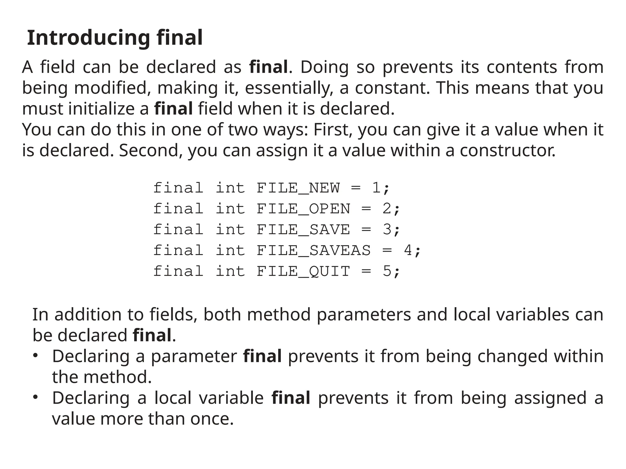 Introducing final
A field can be declared as final. Doing so prevents its contents from
being modified, making it, essentially, a constant. This means that you
must initialize a final field when it is declared.
You can do this in one of two ways: First, you can give it a value when it
is declared. Second, you can assign it a value within a constructor.
final int FILE_NEW = 1;
final int FILE_OPEN = 2;
final int FILE_SAVE = 3;
final int FILE_SAVEAS = 4;
final int FILE_QUIT = 5;
In addition to fields, both method parameters and local variables can
be declared final.
• Declaring a parameter final prevents it from being changed within
the method.
• Declaring a local variable final prevents it from being assigned a
value more than once.
 