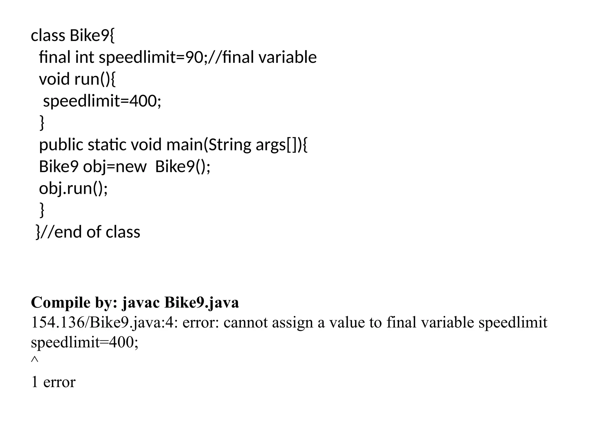 class Bike9{
final int speedlimit=90;//final variable
void run(){
speedlimit=400;
}
public static void main(String args[]){
Bike9 obj=new Bike9();
obj.run();
}
}//end of class
Compile by: javac Bike9.java
154.136/Bike9.java:4: error: cannot assign a value to final variable speedlimit
speedlimit=400;
^
1 error
 