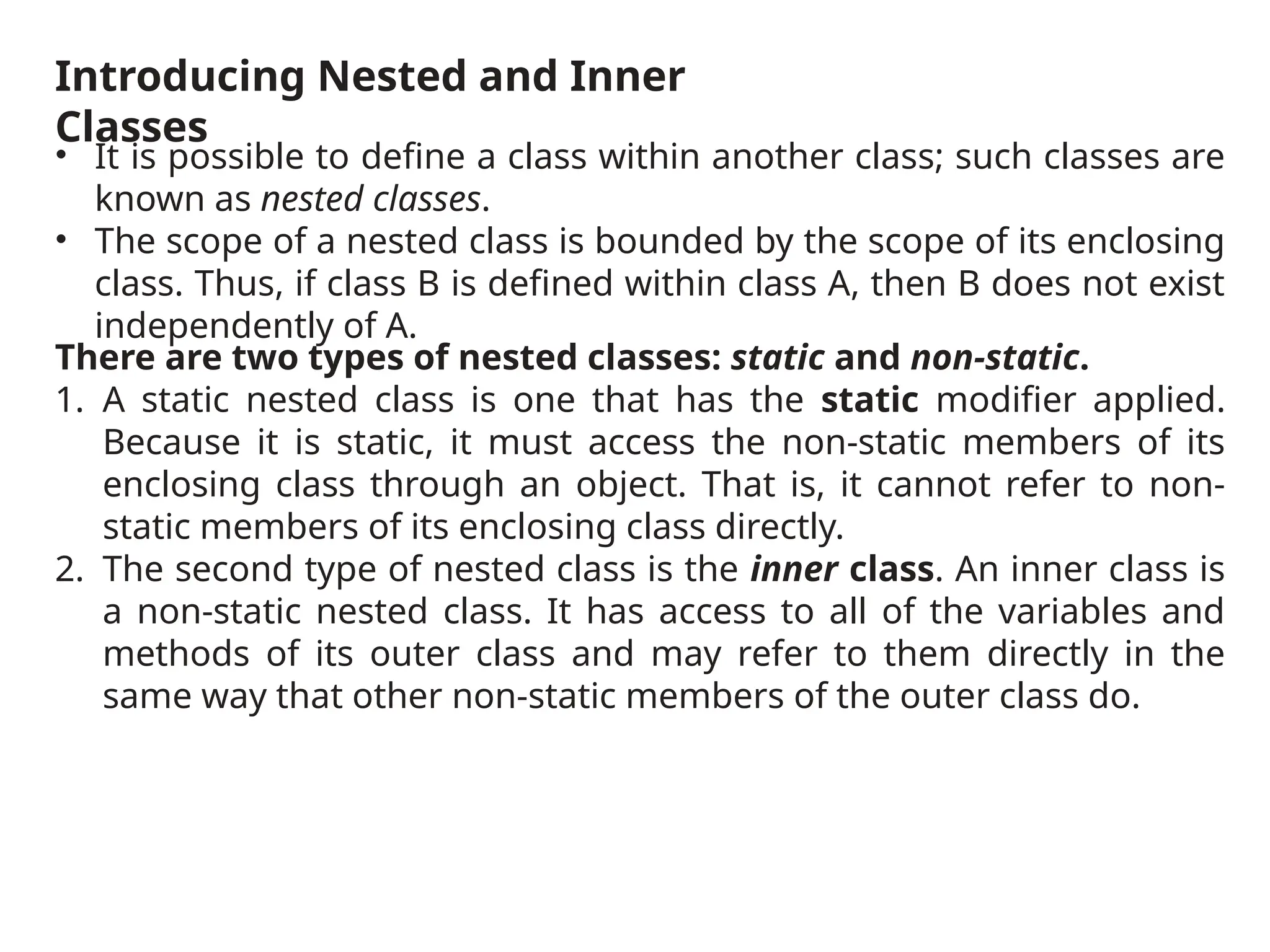 Introducing Nested and Inner
Classes
• It is possible to define a class within another class; such classes are
known as nested classes.
• The scope of a nested class is bounded by the scope of its enclosing
class. Thus, if class B is defined within class A, then B does not exist
independently of A.
There are two types of nested classes: static and non-static.
1. A static nested class is one that has the static modifier applied.
Because it is static, it must access the non-static members of its
enclosing class through an object. That is, it cannot refer to non-
static members of its enclosing class directly.
2. The second type of nested class is the inner class. An inner class is
a non-static nested class. It has access to all of the variables and
methods of its outer class and may refer to them directly in the
same way that other non-static members of the outer class do.
 