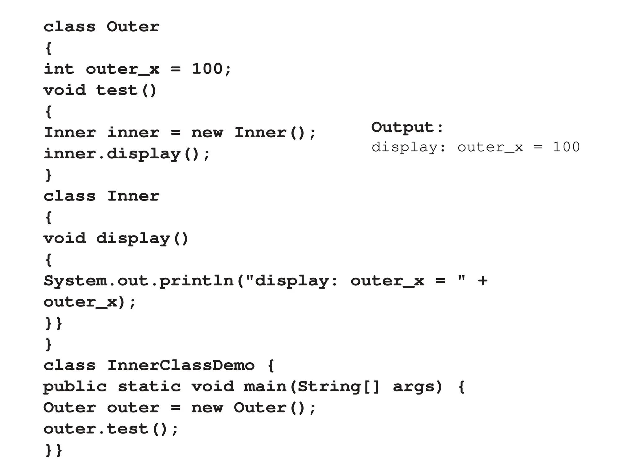 class Outer
{
int outer_x = 100;
void test()
{
Inner inner = new Inner();
inner.display();
}
class Inner
{
void display()
{
System.out.println("display: outer_x = " +
outer_x);
}}
}
class InnerClassDemo {
public static void main(String[] args) {
Outer outer = new Outer();
outer.test();
}}
Output:
display: outer_x = 100
 