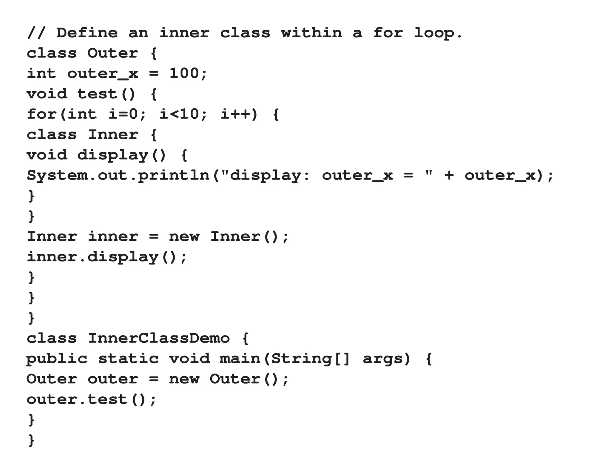 // Define an inner class within a for loop.
class Outer {
int outer_x = 100;
void test() {
for(int i=0; i<10; i++) {
class Inner {
void display() {
System.out.println("display: outer_x = " + outer_x);
}
}
Inner inner = new Inner();
inner.display();
}
}
}
class InnerClassDemo {
public static void main(String[] args) {
Outer outer = new Outer();
outer.test();
}
}
 