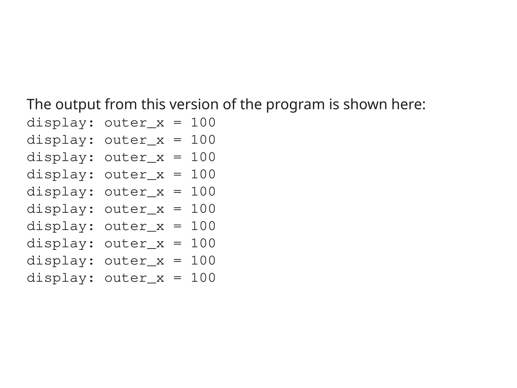 The output from this version of the program is shown here:
display: outer_x = 100
display: outer_x = 100
display: outer_x = 100
display: outer_x = 100
display: outer_x = 100
display: outer_x = 100
display: outer_x = 100
display: outer_x = 100
display: outer_x = 100
display: outer_x = 100
 