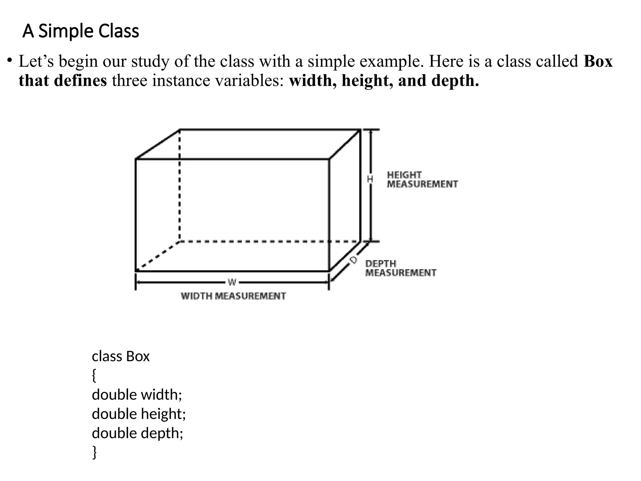 A Simple Class
• Let’s begin our study of the class with a simple example. Here is a class called Box
that defines three instance variables: width, height, and depth.
class Box
{
double width;
double height;
double depth;
}
 