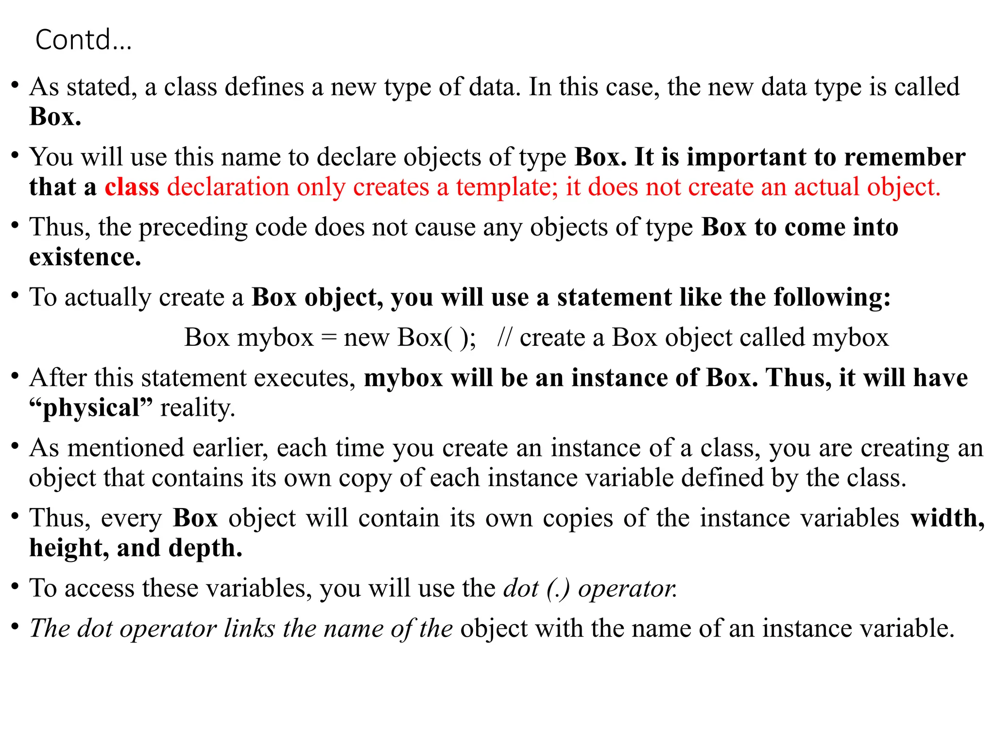 Contd…
• As stated, a class defines a new type of data. In this case, the new data type is called
Box.
• You will use this name to declare objects of type Box. It is important to remember
that a class declaration only creates a template; it does not create an actual object.
• Thus, the preceding code does not cause any objects of type Box to come into
existence.
• To actually create a Box object, you will use a statement like the following:
Box mybox = new Box( ); // create a Box object called mybox
• After this statement executes, mybox will be an instance of Box. Thus, it will have
“physical” reality.
• As mentioned earlier, each time you create an instance of a class, you are creating an
object that contains its own copy of each instance variable defined by the class.
• Thus, every Box object will contain its own copies of the instance variables width,
height, and depth.
• To access these variables, you will use the dot (.) operator.
• The dot operator links the name of the object with the name of an instance variable.
 