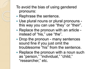 To avoid the bias of using gendered
pronouns:
 Rephrase the sentence.
 Use plural nouns or plural pronouns -
this way you can use “they” or “their”.
 Replace the pronoun with an article -
instead of “his,” use “the”.
 Drop the pronoun - many sentences
sound fine if you just omit the
troublesome “his” from the sentence.
 Replace the pronoun with a noun such
as “person,” “individual,” “child,”
“researcher,” etc.
 