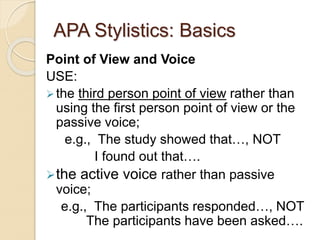 APA Stylistics: Basics
Point of View and Voice
USE:
the third person point of view rather than
using the first person point of view or the
passive voice;
e.g., The study showed that…, NOT
I found out that….
the active voice rather than passive
voice;
e.g., The participants responded…, NOT
The participants have been asked….
 