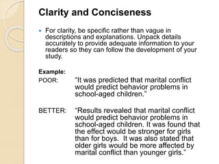 Clarity and Conciseness
 For clarity, be specific rather than vague in
descriptions and explanations. Unpack details
accurately to provide adequate information to your
readers so they can follow the development of your
study.
Example:
POOR: “It was predicted that marital conflict
would predict behavior problems in
school-aged children.”
BETTER: “Results revealed that marital conflict
would predict behavior problems in
school-aged children. It was found that
the effect would be stronger for girls
than for boys. It was also stated that
older girls would be more affected by
marital conflict than younger girls.”
 