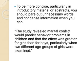  To be more concise, particularly in
introductory material or abstracts, you
should pare out unnecessary words
and condense information when you
can.
“The study revealed marital conflict
would predict behavior problems in
children and that the effect was greater
for girls than for boys, particularly when
two different age groups of girls were
examined.”
 