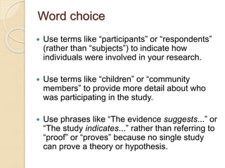 Word choice
 Use terms like “participants” or “respondents”
(rather than “subjects”) to indicate how
individuals were involved in your research.
 Use terms like “children” or “community
members” to provide more detail about who
was participating in the study.
 Use phrases like “The evidence suggests...” or
“The study indicates...” rather than referring to
“proof” or “proves” because no single study
can prove a theory or hypothesis.
 