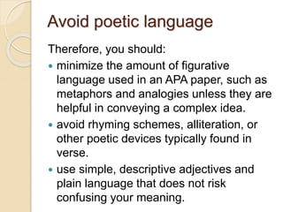Avoid poetic language
Therefore, you should:
 minimize the amount of figurative
language used in an APA paper, such as
metaphors and analogies unless they are
helpful in conveying a complex idea.
 avoid rhyming schemes, alliteration, or
other poetic devices typically found in
verse.
 use simple, descriptive adjectives and
plain language that does not risk
confusing your meaning.
 