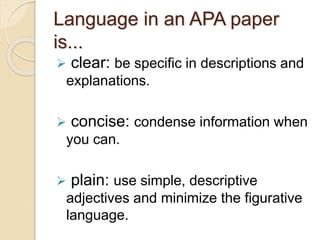 Language in an APA paper
is...
 clear: be specific in descriptions and
explanations.
 concise: condense information when
you can.
 plain: use simple, descriptive
adjectives and minimize the figurative
language.
 
