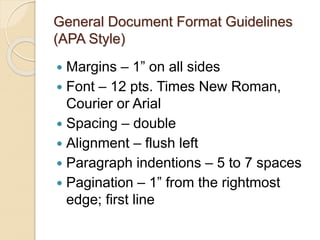 General Document Format Guidelines
(APA Style)
 Margins – 1” on all sides
 Font – 12 pts. Times New Roman,
Courier or Arial
 Spacing – double
 Alignment – flush left
 Paragraph indentions – 5 to 7 spaces
 Pagination – 1” from the rightmost
edge; first line
 