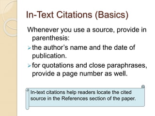 In-Text Citations (Basics)
Whenever you use a source, provide in
parenthesis:
the author’s name and the date of
publication.
for quotations and close paraphrases,
provide a page number as well.
In-text citations help readers locate the cited
source in the References section of the paper.
 