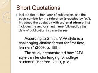 Short Quotations
 Include the author, year of publication, and the
page number for the reference (preceded by "p.").
Introduce the quotation with a signal phrase that
includes the author's last name followed by the
date of publication in parentheses.
According to Smith, “APA style is a
challenging citation format for first-time
learners” (2009, p. 199).
The study demonstrated how "APA
style can be challenging for college
students" (Bedford, 2010, p. 8).
 