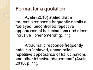 Format for a quotation
Ayala (2016) stated that a
traumatic response frequently entails a
“delayed, uncontrolled repetitive
appearance of hallucinations and other
intrusive phenomena” (p. 11).
A traumatic response frequently
entails a “delayed, uncontrolled
repetitive appearance of hallucinations
and other intrusive phenomena” (Ayala,
2016, p. 11).
 