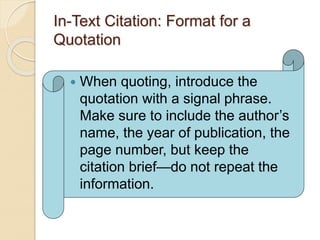 In-Text Citation: Format for a
Quotation
 When quoting, introduce the
quotation with a signal phrase.
Make sure to include the author’s
name, the year of publication, the
page number, but keep the
citation brief—do not repeat the
information.
 