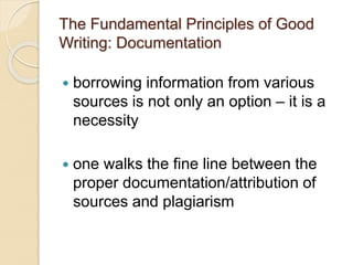 The Fundamental Principles of Good
Writing: Documentation
 borrowing information from various
sources is not only an option – it is a
necessity
 one walks the fine line between the
proper documentation/attribution of
sources and plagiarism
 