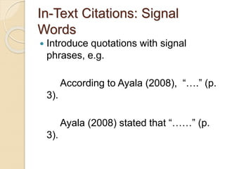 In-Text Citations: Signal
Words
 Introduce quotations with signal
phrases, e.g.
According to Ayala (2008), “….” (p.
3).
Ayala (2008) stated that “……” (p.
3).
 