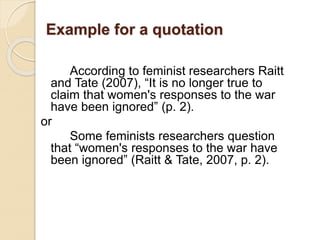 Example for a quotation
According to feminist researchers Raitt
and Tate (2007), “It is no longer true to
claim that women's responses to the war
have been ignored” (p. 2).
or
Some feminists researchers question
that “women's responses to the war have
been ignored” (Raitt & Tate, 2007, p. 2).
 