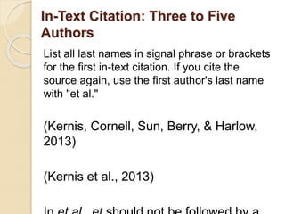 In-Text Citation: Three to Five
Authors
List all last names in signal phrase or brackets
for the first in-text citation. If you cite the
source again, use the first author's last name
with "et al."
(Kernis, Cornell, Sun, Berry, & Harlow,
2013)
(Kernis et al., 2013)
 